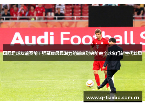 国际足球友谊赛前十强聚焦最具潜力的巅峰对决前瞻全球豪门新生代较量 国际足球友谊赛前十强聚焦最具潜力的巅峰对决前瞻全球豪门新生代较量